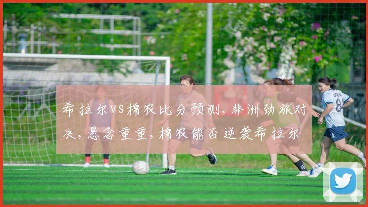 希拉尔vs棉农比分预测,非洲劲旅对决,悬念重重,棉农能否逆袭希拉尔