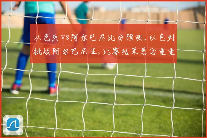 以色列vs阿尔巴尼比分预测,以色列挑战阿尔巴尼亚,比赛结果悬念重重,拭目以待