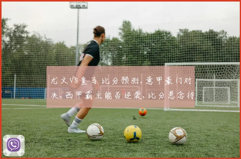 尤文vs皇马 比分预测,意甲豪门对决,西甲霸主能否逆袭,比分悬念待揭晓,一触即发
