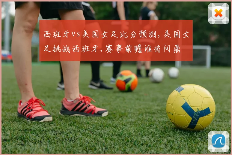 西班牙vs美国女足比分预测,美国女足挑战西班牙,赛事前瞻谁将问鼎