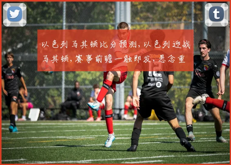 以色列马其顿比分预测,以色列迎战马其顿,赛事前瞻一触即发,悬念重重